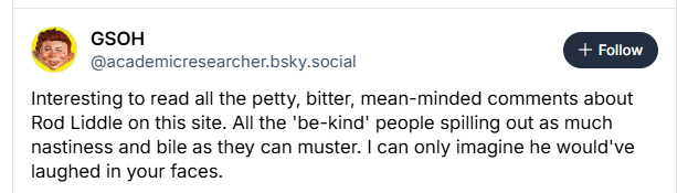 @academicresearcher.bsky.social
Interesting to read all the petty, bitter, mean-minded comments about
Rod Liddle on this site. All the 'be-kind' people spilling out as much
nastiness and bile as they can muster. | can only imagine he would've
laughed in your faces.