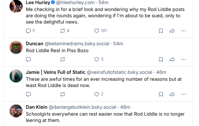 Lee Hurley @ @hleehurley.com - 54m

Me checking in for a brief look and wondering why my Rod Liddle posts
are doing the rounds again, wondering if I'm about to be sued, only to
see the delightful news.


Duncan @ketaminedrams.bsky.social - 54m

Rod Liddle Rest in Piss Bozo


Jamie | Veins Full of Static @veinsfullofstatic.bsky.social - 46m

These are awful times for an ever increasing number of reasons but at
least Rod Liddle is dead now.


Dan Klein @danlargebutklein.bsky.social - 46m

Schoolgirls everywhere can rest easier now that Rod Liddle is no longer
leering at them.
