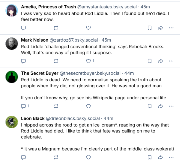Amelia, Princess of Trash @amysfantasies.bsky.social - 45m

I was very sad to heard about Rod Liddle. Then | found out he'd died. |
feel better now.

Mark Nelson @zardoz67.bsky.social - 45m
Rod Liddle ‘challenged conventional thinking’ says Rebekah Brooks.
Well, that's one way of putting it | suppose.

The Secret Buyer @thesecretbuyer.bsky.social - 44m
Rod Liddle is dead. We need to normalise speaking the truth about
people when they die, not glossing over it. He was not a good man.
If you don't know why, go see his Wikipedia page under personal life.

Leon Black @drleonblack.bsky.social - 44m
I nipped across the road to get an ice-cream”, reading on the way that
Rod Liddle had died. | like to think that fate was calling on me to
celebrate.
* it was a Magnum because I'm clearly part of the middle-class wokerati