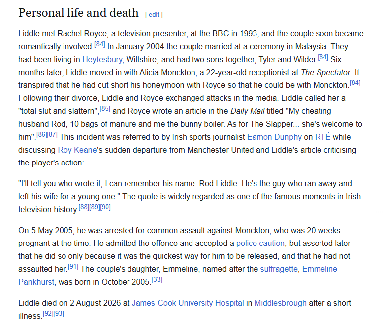 Personal life and death (ea)

Liddle met Rachel Royce, a television presenter, at the BBC in 1993, and the couple soon became
romantically involved 34] In January 2004 the couple married at a ceremony in Malaysia. They
had been living in Heytesbury, Wiltshire, and had two sons together, Tyler and Wilder [34] Six
months later, Liddle moved in with Alicia Monckton, a 22-year-old receptionist at The Spectator: It
transpired that he had cut short his honeymoon with Royce so that he could be with Monckton [84]
Following their divorce, Liddle and Royce exchanged attacks in the media. Liddle called her a
"total slut and slattern" [35] and Royce wrote an article in the Daily Mail titled "My cheating |
husband Rod, 10 bags of manure and me the bunny boiler. As for The Slapper... she's welcome to

him" [861187] This incident was referred to by Irish sports journalist Eamon Dunphy on RTE while
discussing Roy Keane's sudden departure from Manchester United and Liddle’s article criticising |
the player's action:
“I'l tell you who wrote it, | can remember his name. Rod Liddle. He's the guy who ran away and
left his wife for a young one.” The quote is widely regarded as one of the famous moments in Irish
television history. [£8118211%0]

On 5 May 2005, he was arrested for common assault against Monckton, who was 20 weeks

pregnant at the time. He admitted the offence and accepted a police caution, but asserted later

that he did so only because it was the quickest way for him to be released, and that he had not
assaulted her *'] The couple's daughter, Emmeline, named after the suffragette, Emmeline

Pankhurst, was born in October 2005 [33]

Liddle died on 2 August 2026 at James Cook University Hospital in Middlesbrough after a short

illness. [921%]
