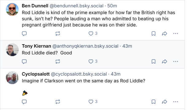 Ben Dunnell @bendunnell.bsky.social - 50m
Rod Liddle is kind of the prime example for how far the British right has
sunk, isn't he? People lauding a man who admitted to beating up his
pregnant girifriend just because he was on their side.

Tony Kiernan @anthonyakiernan.bsky.social - 43m
y Rod Liddle died? Good

 Cyclopsalott @cyclopsalott.bsky.social - 43m
Imagine if Clarkson went on the same day as Rod Liddle?