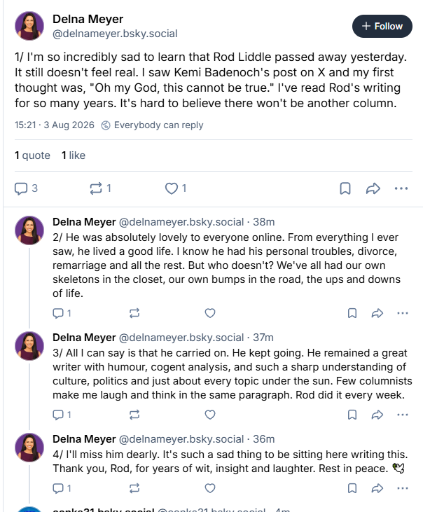 Delna Meyer (+ coin §
Follow
[@delnameyer.bsky.social anCon
1/ I'm so incredibly sad to learn that Rod Liddle passed away yesterday.
It still doesn't feel real. | saw Kemi Badenoch's post on X and my first
thought was, "Oh my God, this cannot be true." I've read Rod's writing
for so many years. It's hard to believe there won't be another column.


Delna Meyer @delnameyer.bsky.social - 38m
2/ He was absolutely lovely to everyone online. From everything | ever
saw, he lived a good life. | know he had his personal troubles, divorce,
remarriage and all the rest. But who doesn't? We've all had our own
skeletons in the closet, our own bumps in the road, the ups and downs.
of life.

Delna Meyer @delnameyer.bsky.social - 37m
3/ All can say is that he carried on. He kept going. He remained a great
writer with humour, cogent analysis, and such a sharp understanding of
culture, politics and just about every topic under the sun. Few columnists
make me laugh and think in the same paragraph. Rod did it every week.

Delna Meyer @delnameyer.bsky.social - 36m
I'll miss him dearly. It's such a sad thing to be sitting here writing this.
Thank you, Rod, for years of wit, insight and laughter. Rest in peace. £3