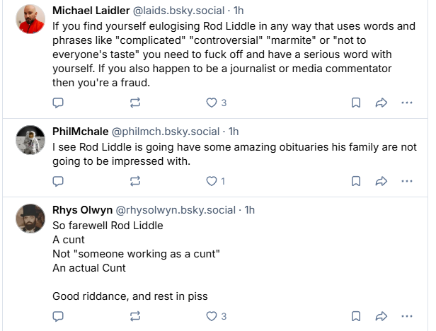 Michael Laidler @laids. bsky.social - Th
If you find yourself eulogising Rod Liddle in any way that uses words and
phrases like "complicated" “controversial” “marmite or "not to
everyone's taste” you need to fuck off and have a serious word with
yourself. If you also happen to be a journalist or media commentator
then you're a fraud.

PhilMchale @philmch.bsky.social - Th

Isee Rod Liddle is going have some amazing obituaries his family are not
going to be impressed with.

Rhys Olwyn @rhysolwyn.bsky.social - Th
So farewell Rod Liddle
A cunt
Not "someone working as a cunt"
An actual Cunt
Good riddance, and rest in piss