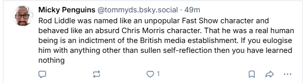Micky Penguins @tommyds.bsky.social - 49m

 Rod Liddle was named like an unpopular Fast Show character and
behaved like an absurd Chris Morris character. That he was a real human
being is an indictment of the British media establishment. If you eulogise
him with anything other than sullen self-reflection then you have learned
nothing