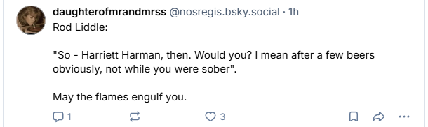 daughterofmrandmrss @nosregis.bsky.social - 1h

Rod Liddle:

"So - Harriett Harman, then. Would you? | mean after a few beers
obviously, not while you were sober".

May the flames engulf you.