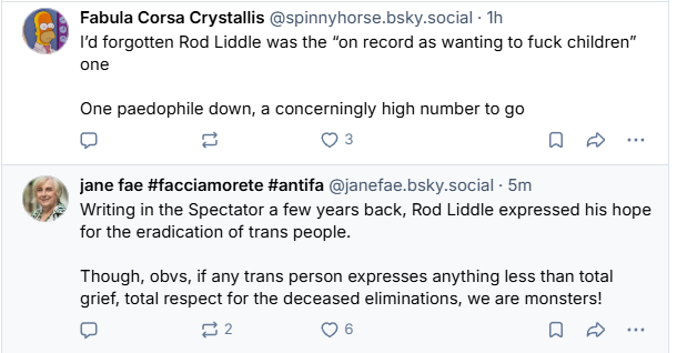 Fabula Corsa Crystalis @spinnyhorse.bsky.social Th

Id forgotten Rod Liddle was the “on record as wanting to fuck children”
one

One paedophile down, a concerningly high number to go


jane fae #facciamorete #antifa @janefae.bsky.social - 5m

Writing in the Spectator a few years back, Rod Liddle expressed his hope
for the eradication of trans people.

Though, obvs, if any trans person expresses anything less than total
grief, total respect for the deceased eliminations, we are monsters!