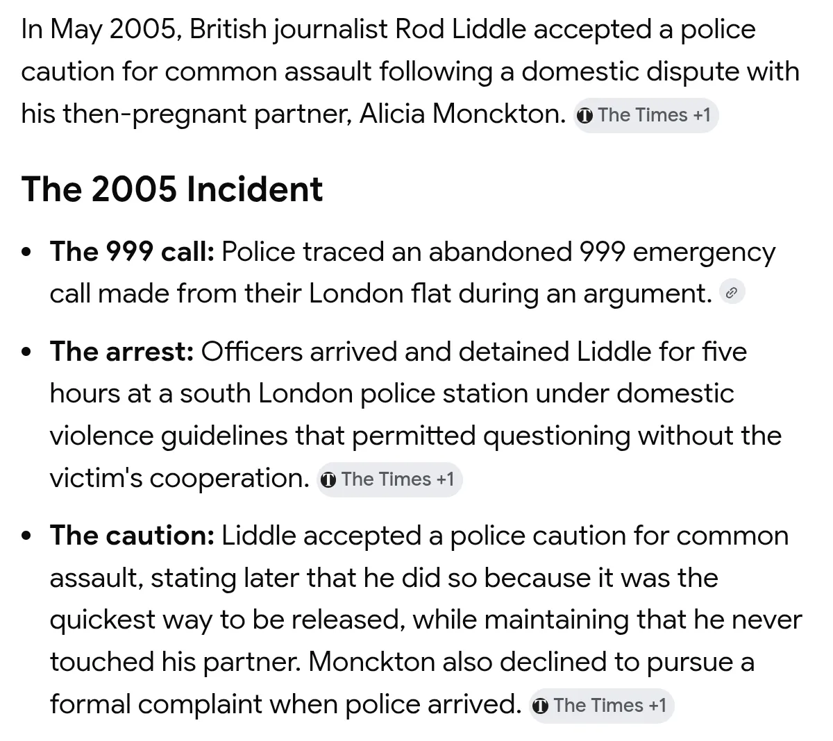 In May 2005, British journalist Rod Liddle accepted a police

caution for common assault following a domestic dispute with

his then-pregnant partner, Alicia Monckton. @ The Times +1

The 2005 Incident

- The 999 call: Police traced an abandoned 999 emergency
call made from their London flat during an argument. 

- The arrest: Officers arrived and detained Liddle for five
hours at a south London police station under domestic
violence guidelines that permitted questioning without the
victim's cooperation. © The Times +1

-  The caution: Liddle accepted a police caution for common
assault, stating later that he did so because it was the
quickest way to be released, while maintaining that he never
touched his partner. Monckton also declined to pursue a
formal complaint when police arrived. @ The Times