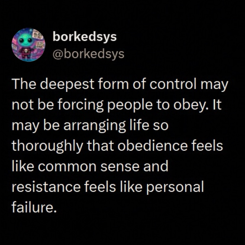 tweet by @borkedsys “The deepest form of control may not be forcing people to obey. It may be arranging life so thoroughly that obedience feels like common sense and resistance feels like personal failure.”