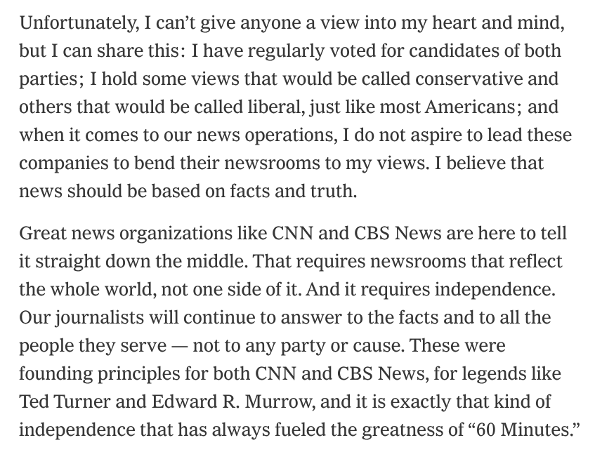 Unfortunately, I can’t give anyone a view into my heart and mind, but I can share this: I have regularly voted for candidates of both parties; I hold some views that would be called conservative and others that would be called liberal, just like most Americans; and when it comes to our news operations, I do not aspire to lead these companies to bend their newsrooms to my views. I believe that news should be based on facts and truth.

Great news organizations like CNN and CBS News are here to tell it straight down the middle. That requires newsrooms that reflect the whole world, not one side of it. And it requires independence. Our journalists will continue to answer to the facts and to all the people they serve — not to any party or cause. These were founding principles for both CNN and CBS News, for legends like Ted Turner and Edward R. Murrow, and it is exactly that kind of independence that has always fueled the greatness of “60 Minutes.”