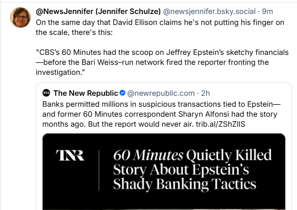 @NewsJennifer (Jennifer Schulze) @newsjennifer.bsky.social - 9m
®) On the same day that David Ellison claims he's not putting his finger on
the scale, there's this:
“CBS's 60 Minutes had the scoop on Jeffrey Epstein’s sketchy financials
—before the Bari Weiss-run network fired the reporter fronting the
investigation.”
The New Republic © @newrepublic.com - 2h
Banks permitted millions in suspicious transactions tied to Epstein—
and former 60 Minutes correspondent Sharyn Alfonsi had the story
months ago. But the report would never air. trib.al/ZShZIIS
INR 60 Minutes Quietly Killed
Story About Epstein’s
Shady Banking Tactics