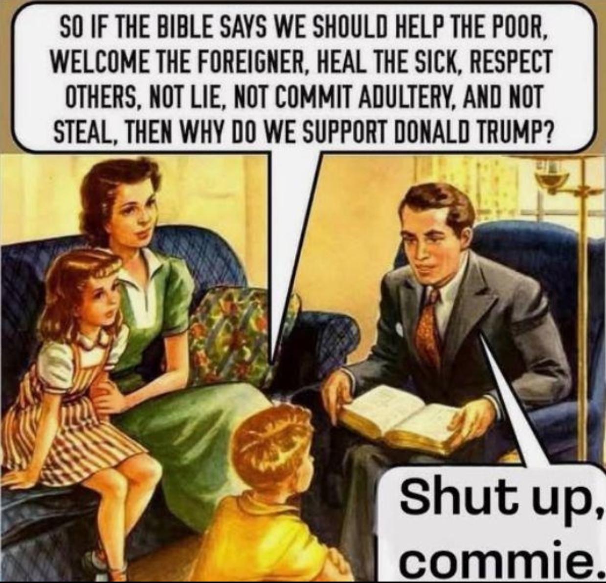 Drawing of a family of four, where the son asks the father: "So if the Bible says we should help the poor, welcome the foreigner, hall the sick, respect others, not lie, not commit adultery, and not steal, then why do we support Donald Trump?" To which the father replies: "Shut up, commie!"