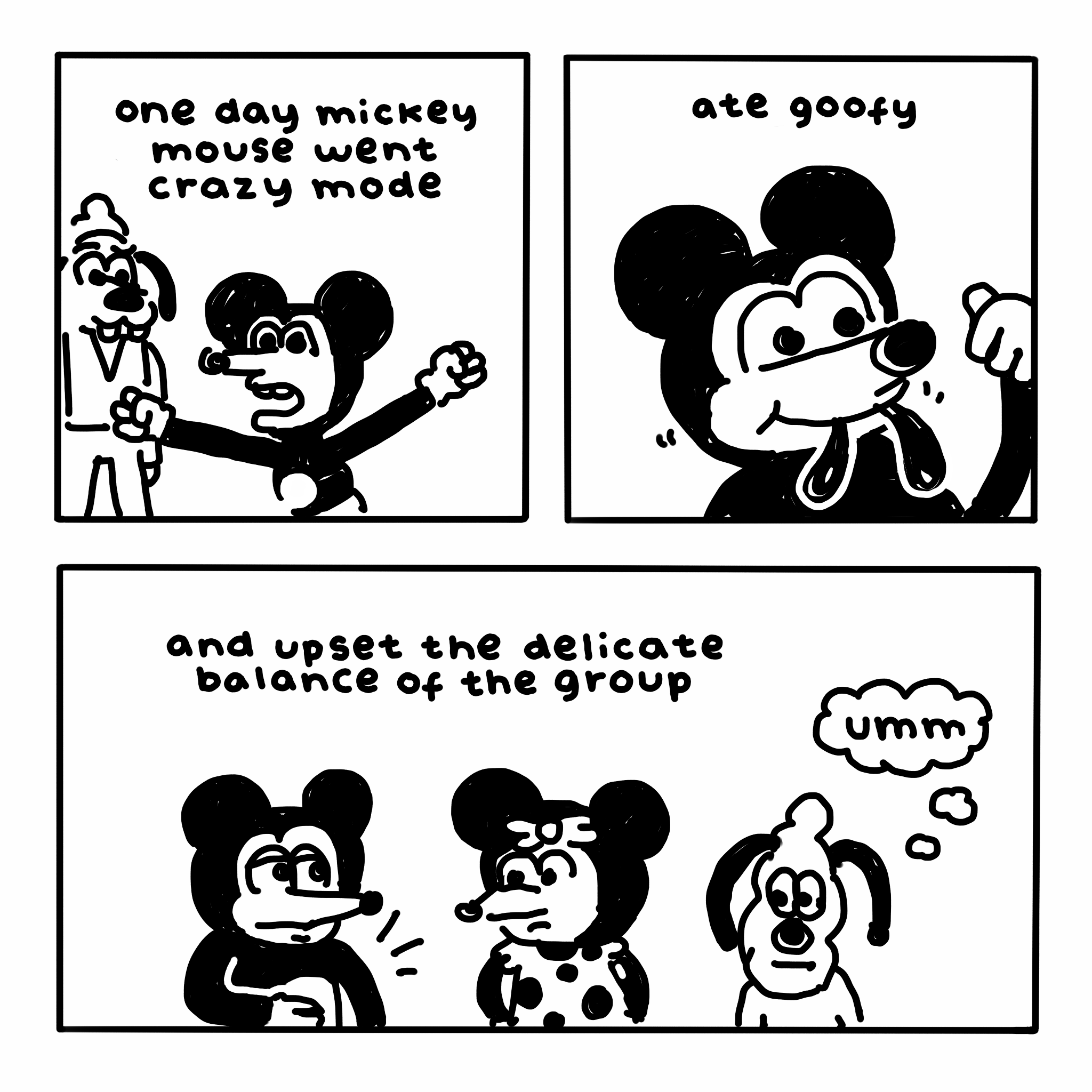 Three-panel comic. In the first panel, a distressed Mickey Mouse raises his fists as Goofy watches. Text reads: "one day mickey mouse went crazy mode".

In the second panel, Mickey smiles, with the ends of Goofy's ears dangling from his mouth. Text reads: "ate goofy".

In the third panel, Mickey clutches his tummy in apparent discomfort while Minnie and Pluto eye him with mildly disturbed expressions. Pluto thinks, "umm". Text reads: "and upset the delicate balance of the group".