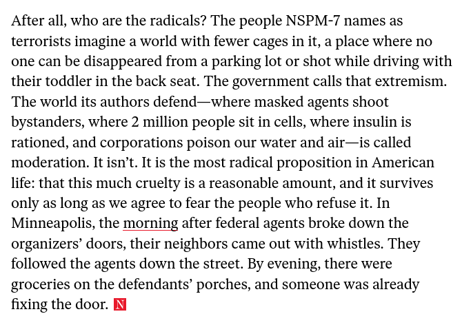 Excerpt from the article linked above :
"After all, who are the radicals? The people NSPM-7 names as terrorists imagine a world with fewer cages in it, a place where no one can be disappeared from a parking lot or shot while driving with their toddler in the back seat. The government calls that extremism. The world its authors defend—where masked agents shoot bystanders, where 2 million people sit in cells, where insulin is rationed, and corporations poison our water and air—is called moderation. It isn’t. It is the most radical proposition in American life: that this much cruelty is a reasonable amount, and it survives only as long as we agree to fear the people who refuse it. In Minneapolis, the morning after federal agents broke down the organizers’ doors, their neighbors came out with whistles. They followed the agents down the street. By evening, there were groceries on the defendants’ porches, and someone was already fixing the door."