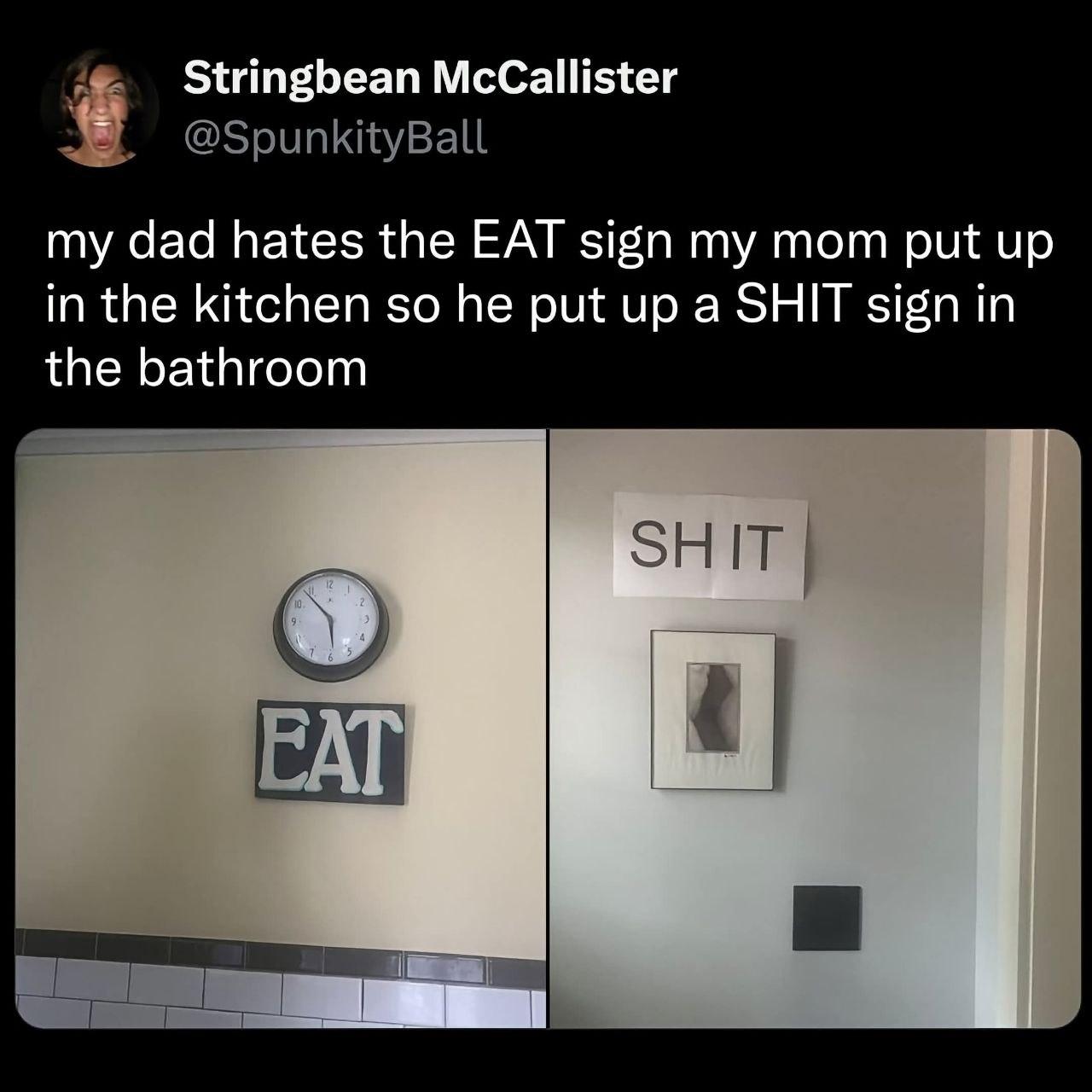 A post by the user spunkityball. It sais 'My dad hates the EAT sign my mom put up in the kitchen so he put up a SHIT sign in the mathroom'

Below are two images, one of an EAT sign below a wall clock, and one of a SIT sign above a framed picture.