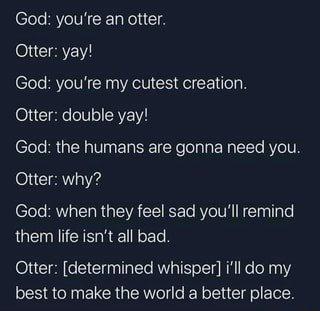 A dark-background digital meme showing a text conversation between God and an otter named Steve.  

Text in image:  
God: you’re an otter.  
Steve: yay!  
God: you’re my cutest creation.  
Steve: double yay!  
God: the humans are gonna need you.  
Steve: why?  
God: when they feel sad you’ll remind them life isn’t all bad.  
Steve: [determined whisper] i’ll do my best to make the world a better place.