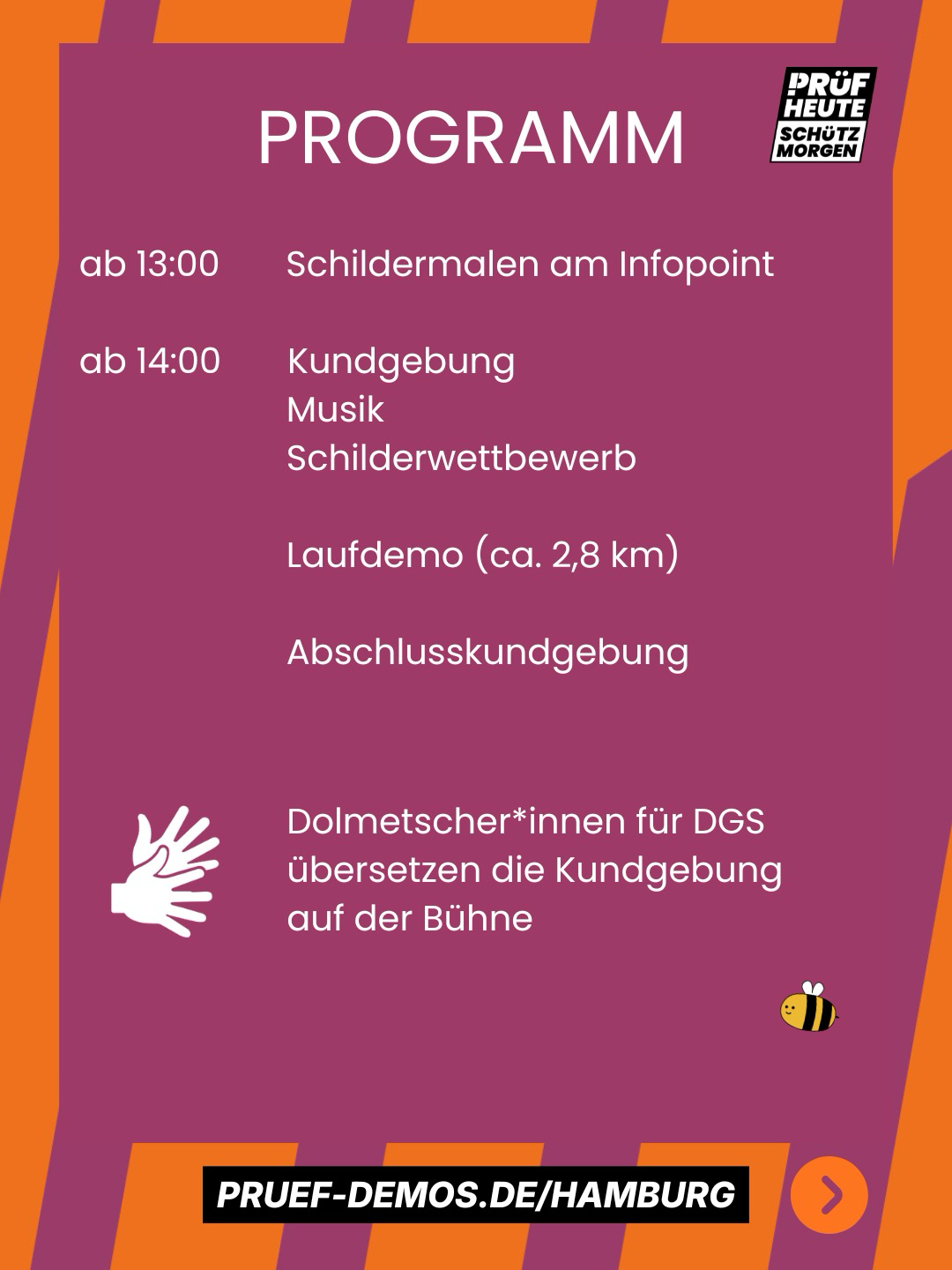 PROGRAMM ab 13:00       Schildermalen am Infopoint ab 14:00       Kundgebung                       Musik                       Schilderwettbewerb                       Laufdemo (ca. 2,8 km)                       Abschlusskundgebung   Dolmetscher*innen für DGS übersetzen die Kundgebung auf der Bühne   PRUEF-DEMOS.DE/HAMBURG