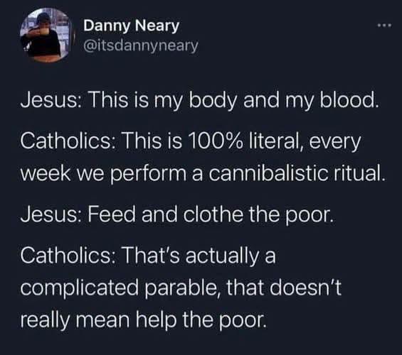 A post by Danny Neary showing the following dialogue

Jesus: This is my body and blood

Catholics: This is 100% literal, every week we perform a cannibalistic ritual

Jesus: Feed and clothe the poor.

Catholics: That's actually a complicated parable, that doesn't really mean help the poor
