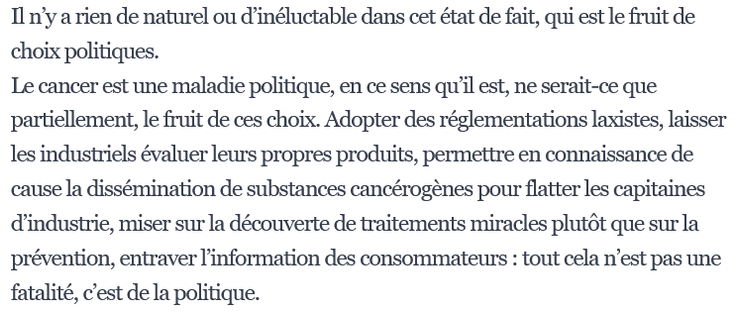 e cancer est une maladie politique, en ce sens qu’il est, ne serait-ce que partiellement, le fruit de ces choix. Adopter des réglementations laxistes, laisser les industriels évaluer leurs propres produits, permettre en connaissance de cause la dissémination de substances cancérogènes pour flatter les capitaines d’industrie, miser sur la découverte de traitements miracles plutôt que sur la prévention, entraver l’information des consommateurs : tout cela n’est pas une fatalité, c’est de la politique. 

source : Le Monde.