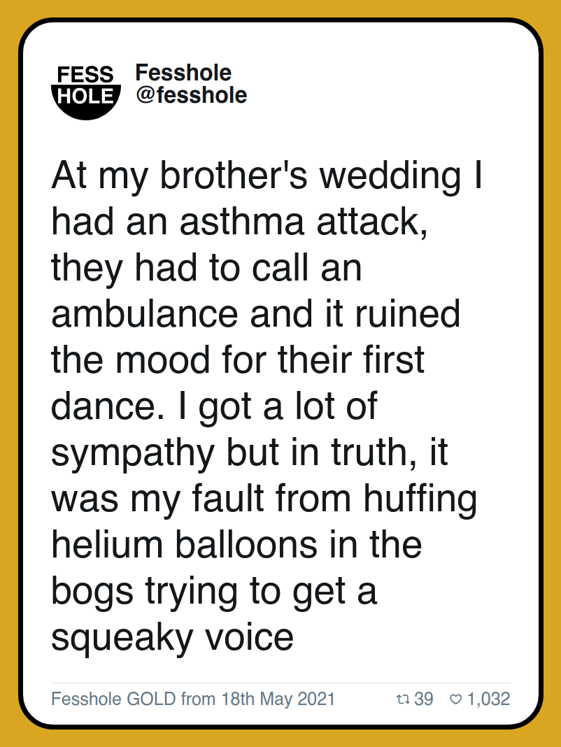 At my brother's wedding I had an asthma attack, they had to call an ambulance and it ruined the mood for their first dance. I got a lot of sympathy but in truth, it was my fault from huffing helium balloons in the bogs trying to get a squeaky voice

Fesshole GOLD from 18th May 2021