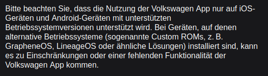 Bitte beachten Sie, dass die Nutzung der Volkswagen App nur auf i0S-
Geraten und Android-Geréiten mit unterstitzten
Betriebssystemversionen unterstiltzt wird. Bei Geraten, auf denen
alternative Betriebssysteme (sogenannte Custom ROMs, z. B.
GrapheneOS, LineageOS oder ahnliche Lésungen) installiert sind, kann
es zu Einschrankungen oder einer fehlenden Funktionalitit der
Volkswagen App kommen.