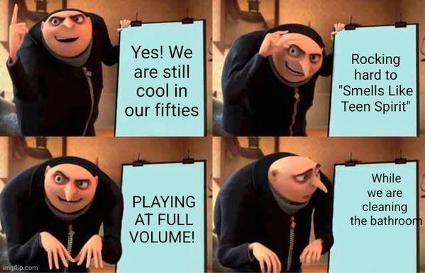 Gru evil plan meme, 4 panels.
* Yes, We are still cool in our fifties
* Rocking hard to " Smells Like Teen Spirit"
* PLAYING AR FULL VOLUME!
* While we are cleaning the bathroom