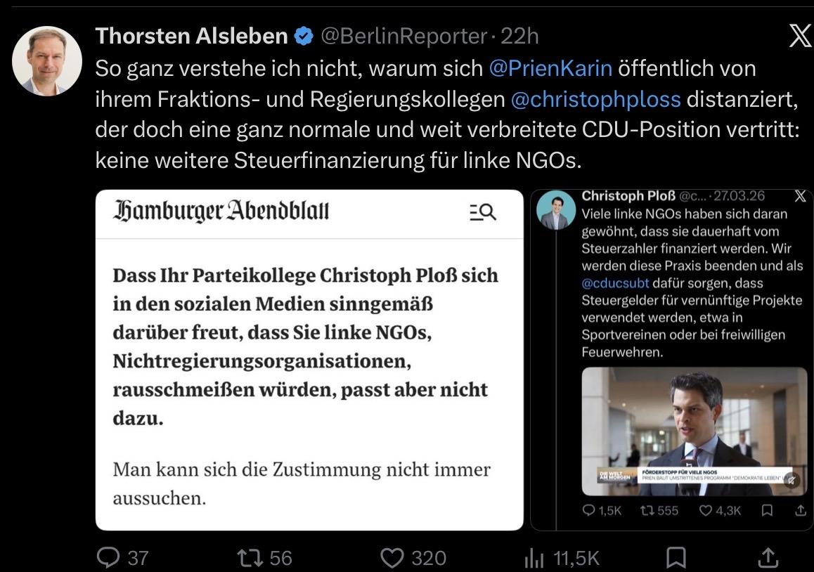 Thorsten Alsleben @ @BerlinReporter. 22h
X
So ganz verstehe ich nicht, warum sich @PrienKarin öffentlich von
ihrem Fraktions- und Regierungskollegen @christophploss distanziert,
der doch eine ganz normale und weit verbreitete CDU-Position vertritt:
keine weitere Steuerfinanzierung für linke NGOs.
hamburger Abendblan
=Q
Dass Ihr Parteikollege Christoph Ploß sich
in den sozialen Medien sinngemäß
darüber freut, dass Sie linke NGOs,
Nichtregierungsorganisationen,
rausschmeißen würden, passt aber nicht
dazu.
Christoph Ploß @c... 27.03.26
X
Viele linke NGOs haben sich daran
gewöhnt, dass sie dauerhaft vom
Steuerzahler finanziert werden. Wir
werden diese Praxis beenden und als
@cducsubt dafür sorgen, dass
Steuergelder für vernünftige Projekte
verwendet werden, etwa in
Sportvereinen oder bei freiwilligen
Feuerwehren.
Man kann sich die Zustimmung nicht immer
aussuchen.
RH MONDEN
PREN HAUT UMSTRITTENES PROGRAMM DE MOKRATE LEDEN"
› 1,5K
t7 555
4,3K
• 37
17 56
320
ilıl 11,5K
1