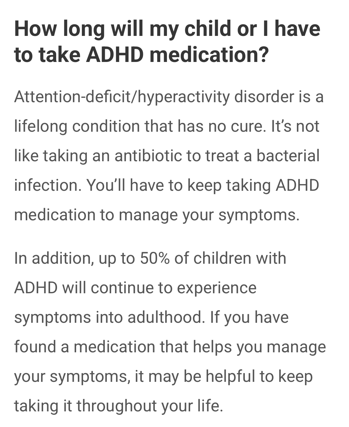How long will my child or I have to take ADHD medication?

Attention-deficit/hyperactivity disorder is a lifelong condition that has no cure. It's not like taking an antibiotic to treat a bacterial infection. You'll have to keep taking ADHD medication to manage your symptoms.

In addition, up to 50% of children with ADHD will continue to experience symptoms into adulthood. If you have found a medication that helps you manage your symptoms, it may be helpful to keep taking it throughout your life.