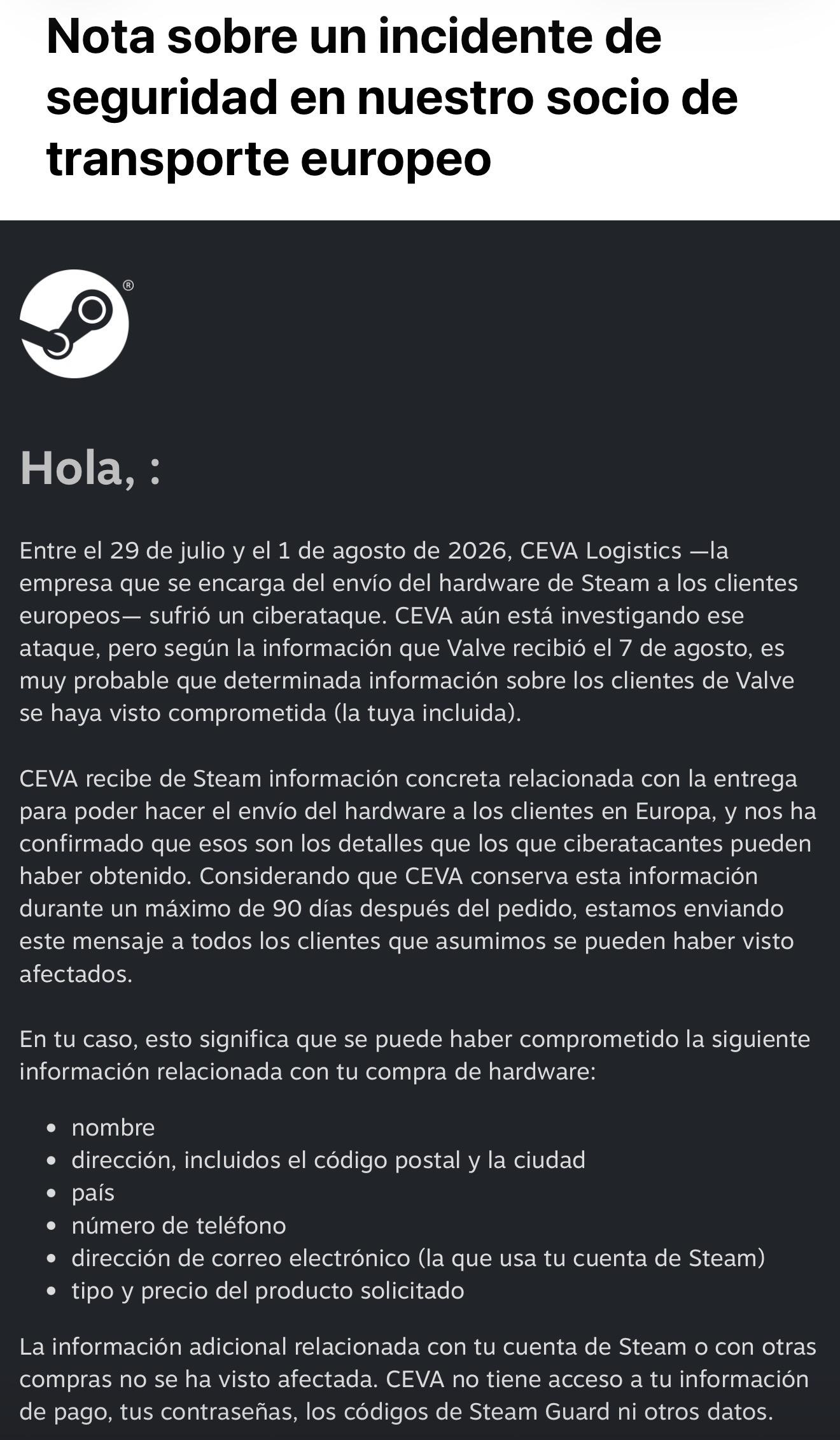 Nota sobre un incidente de seguridad en nuestro socio de transporte europeo
Hola, :
Entre el 29 de julio y el 1 de agosto de 2026, CEVA Logistics -la empresa que se encarga del envío del hardware de Steam a los clientes europeos- sufrió un ciberataque. CEVA aún está investigando ese ataque, pero según la información que Valve recibió el 7 de agosto, es muy probable que determinada información sobre los clientes de Valve se haya visto comprometida (la tuya incluida).
CEVA recibe de Steam información concreta relacionada con la entrega para poder hacer el envío del hardware a los clientes en Europa, y nos ha confirmado que esos son los detalles que los que ciberatacantes pueden haber obtenido. Considerando que CEVA conserva esta información durante un máximo de 90 días después del pedido, estamos enviando este mensaje a todos los clientes que asumimos se pueden haber visto afectados.
En tu caso, esto significa que se puede haber comprometido la siguiente información relacionada con tu compra de hardware:
• nombre
• dirección, incluidos el código postal y la ciudad
• pais
• número de teléfono
• dirección de correo electrónico (la que usa tu cuenta de Steam)
• tipo y precio del producto solicitado
La información adicional relacionada con tu cuenta de Steam o con otras compras no se ha visto afectada. CEVA no tiene acceso a tu información de pago, tus contraseñas, los códigos de Steam Guard ni otros datos.