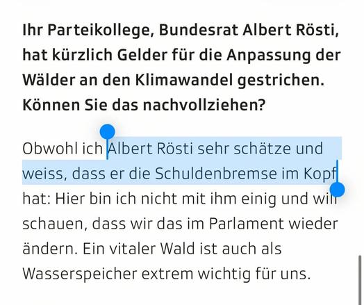 Screenshot aus dem Artikel:
Ihr Parteikollege, Bundesrat Albert Rösti, hat kürzlich Gelder für die Anpassung der Wälder an den Klimawandel gestrichen. Können Sie das nachvollziehen?
Obwohl ich Albert Rösti sehr schätze und weiss, dass er die Schuldenbremse im Kopf hat: Hier bin ich nicht mit ihm einig und will schauen, dass wir das im Parlament wieder ändern. Ein vitaler Wald ist auch als Wasserspeicher extrem wichtig für uns.