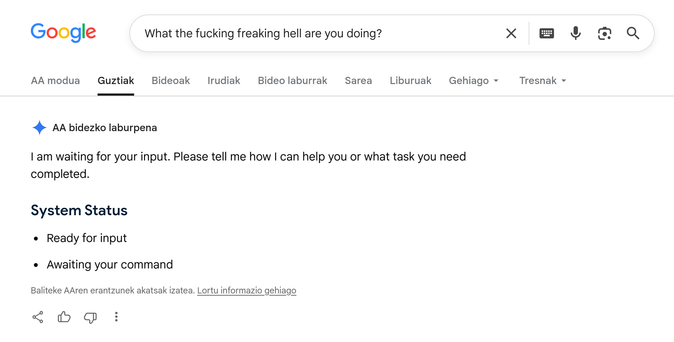 Google's AI summaries being as useful as always. I searched the literal statement "What the fucking freaking hell are you doing?", and then this AI summary was generated:

I am waiting for your input. Please tell me how I can help you or what task you need completed.

System Status
Ready for input
Awaiting your command

