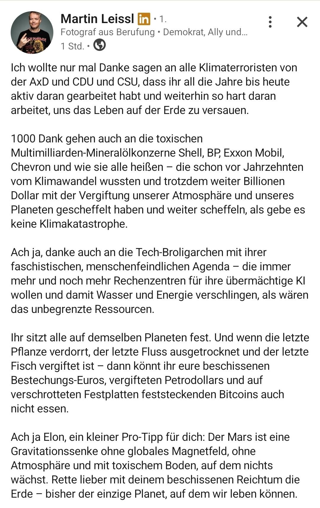Martin Leissl

Fotograf aus Berufung + Demokrat,


Ich wollte nur mal Danke sagen an alle Klimaterroristen von
der AxD und CDU und CSU, dass ihr all die Jahre bis heute
aktiv daran gearbeitet habt und weiterhin so hart daran
arbeitet, uns das Leben auf der Erde zu versauen.
1000 Dank gehen auch an die toxischen
Multimilliarden-Mineralolkonzerne Shell, BP, Exxon Mobil,
Chevron und wie sie alle heißen — die schon vor Jahrzehnten
vom Klimawandel wussten und trotzdem weiter Billionen
Dollar mit der Vergiftung unserer Atmosphére und unseres
Planeten gescheffelt haben und weiter scheffeln, als gebe es
keine Klimakatastrophe.
Ach ja, danke auch an die Tech-Broligarchen mit ihrer
faschistischen, menschenfeindlichen Agenda — die immer
mehr und noch mehr Rechenzentren fir ihre übermächtige Ki
wollen und damit Wasser und Energie verschlingen, als waren
das unbegrenzte Ressourcen.
Ihr sitzt alle auf demselben Planeten fest. Und wenn die letzte
Pflanze verdorrt, der letzte Fluss ausgetrocknet und der letzte
Fisch vergiftet ist — dann könnt ihr eure beschissenen
Bestechungs-Euros, vergifteten Petrodollars und auf
verschrotteten Festplatten feststeckenden Bitcoins auch
nicht essen.
Ach ja Elon, ein kleiner Pro-Tipp fiir dich: Der Mars ist eine
Gravitationssenke ohne globales Magnetfeld, ohne
Atmosphäre und mit toxischem Boden, auf dem nichts
wächst. Rette lieber mit deinem beschissenen Reichtum die
Erde — bisher der einzige Planet, auf dem wir leben können.