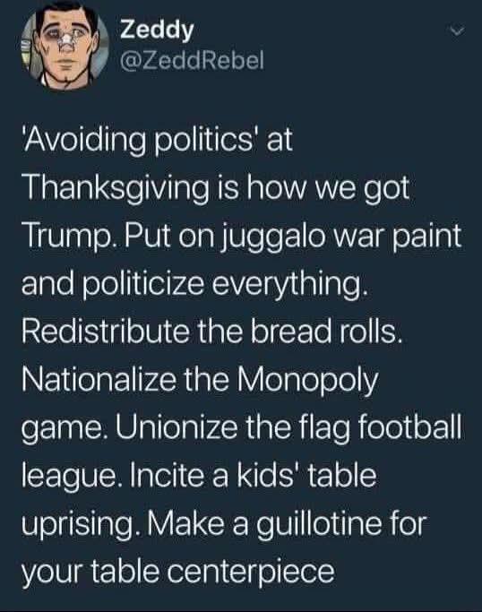 Zeddy

@ZeddRebel

'Avoiding politics' at

Thanksgiving is how we got

Trump. Put on juggalo war paint

and politicize everything.

Redistribute the bread rolls.

Nationalize the Monopoly game. Unionize the flag football league. Incite a kids' table uprising. Make a guillotine for your table centerpiece
