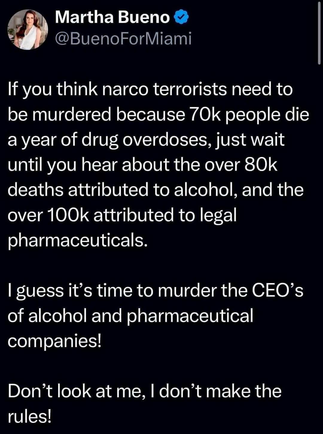 Martha Bueno

@BuenoForMiami

If you think narco terrorists need to be murdered because 70k people die a year of drug overdoses, just wait until you hear about the over 80k deaths attributed to alcohol, and the over 100k attributed to legal pharmaceuticals.

I guess it's time to murder the CEO's of alcohol and pharmaceutical companies!

Don't look at me, I don't make the rules!