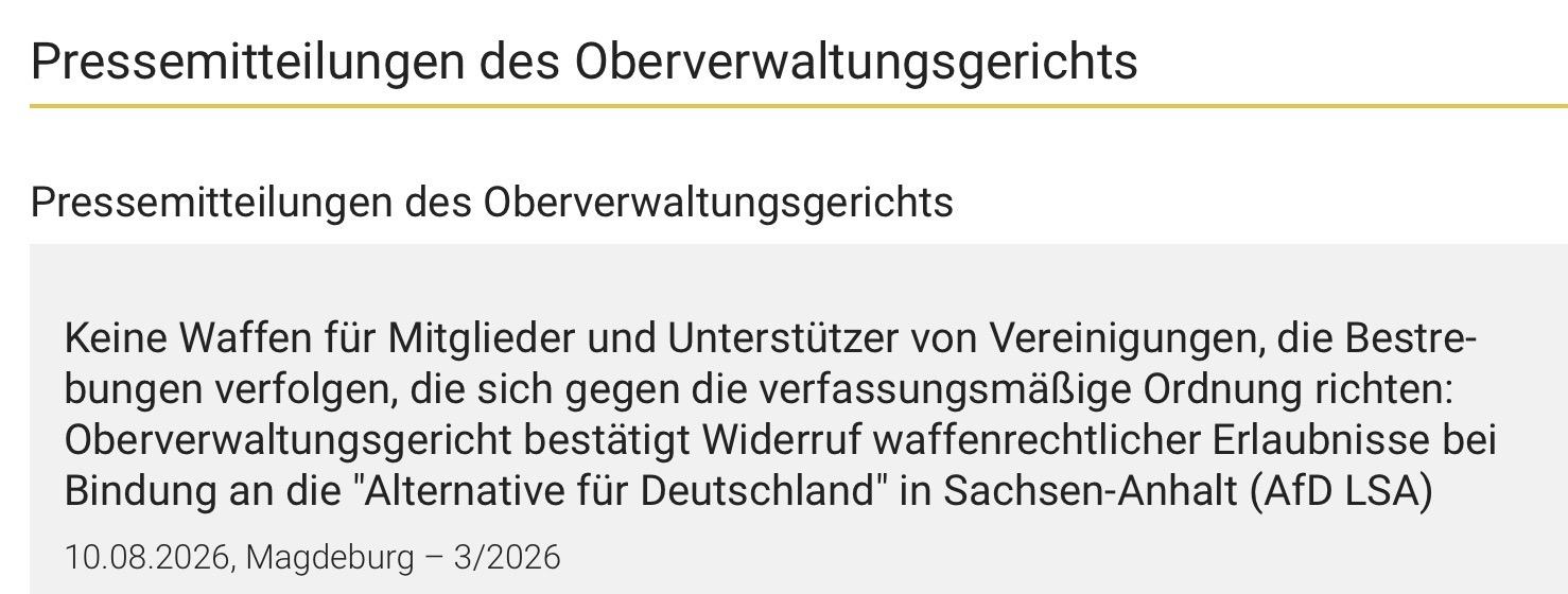 Pressemitteilungen des Oberverwaltungsgerichts
Pressemitteilungen des Oberverwaltungsgerichts
Keine Waffen für Mitglieder und Unterstützer von Vereinigungen, die Bestre-
bungen verfolgen, die sich gegen die verfassungsmäßige Ordnung richten:
Oberverwaltungsgericht bestätigt Widerruf waffenrechtlicher Erlaubnisse bei
Bindung an die "Alternative für Deutschland" in Sachsen-Anhalt (AfD LSA)
10.08.2026, Magdeburg - 3/2026