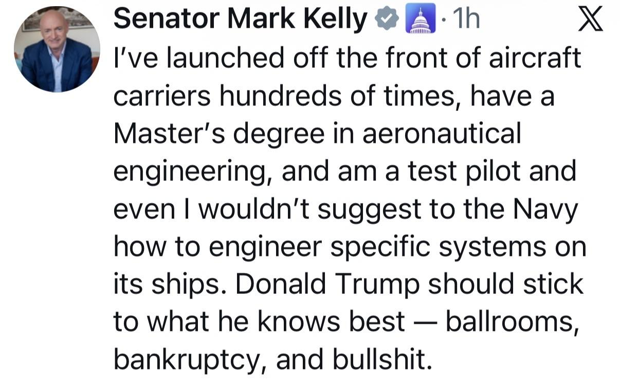 Senator Mark Kelly  I've launched off the front of aircraft carriers hundreds of times, have a Master's degree in aeronautical engineering, and am a test pilot and even | wouldn't suggest to the Navy how to engineer specific systems on its ships. Donald Trump should stick to what he knows best — ballrooms, bankruptcy, and bullshit. 