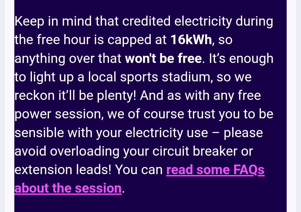 Keep in mind that credited electricity during the free hour is capped at 16kWh, so anything over that won't be free. It’s enough to light up a local sports stadium, so we reckon it’ll be plenty! And as with any free power session, we of course trust you to be sensible with your electricity use – please avoid overloading your circuit breaker or extension leads! 