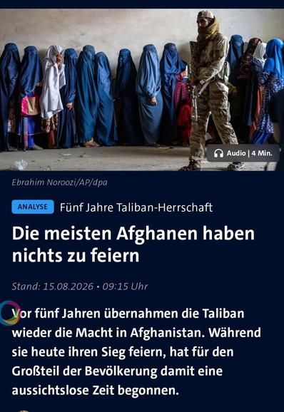 Screenshot eines Nachrichtenartikels, bestehend aus einem Foto und Text. Das Foto zeigt eine Reihe von Personen in blauen Ganzkörperverhüllung Ganzkörperverhüllungen neben einer Person in Tarnkleidung, welche ein Gewehr hält, vor einer hellen Wand. Der Text umfasst die Quellenangabe „Ebr „Ebrahim Noroozi/AP/dpa“, den Hinweis „Audio | 4 Min.“ sowie das Schlagwort „ANALYSE Fünf Jahre Taliban-Herrschaft“. Die Überschrift lautet „Die meisten Afghanen haben nichts zu feiern“ mit dem Zeitstempel…