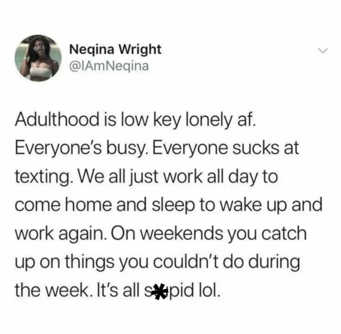 Neqina Wright @IAmNeqina Adulthood is low key lonely af. Everyone's busy. Everyone sucks at texting. We all just work all day to come home and sleep to wake up and work again. On weekends you catch up on things you couldn't do during the week. It's all spid lol.
