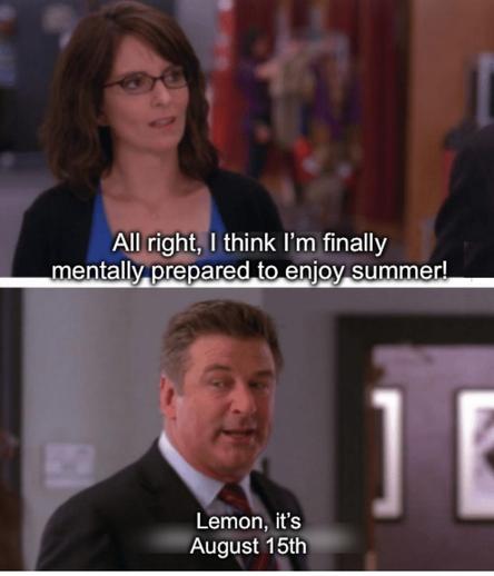 Two panel meme, the “Lemon it’s Wednesday” from “30 Rock“
Top panel shows Liz lemon (a light skinned, femme presenting woman with dark hair, wearing glasses and a business casual top)

Bottom panel shows Jack Donahey, a light skinned masc presenting man with short hair wearing a business suit)
Top panel: “All right, I think I’m finally mentally prepared to enjoy summer!”

Bottom panel: “Lemon, it’s August 15th”
