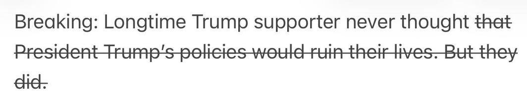 Text reading: “Breaking: Longtime Trump supporter never thought that President Trump's policies would ruin their lives. But they did.”
However, much of the text is struck through so the headline actually basically just says
“Breaking: Longtime Trump supporter never thought”