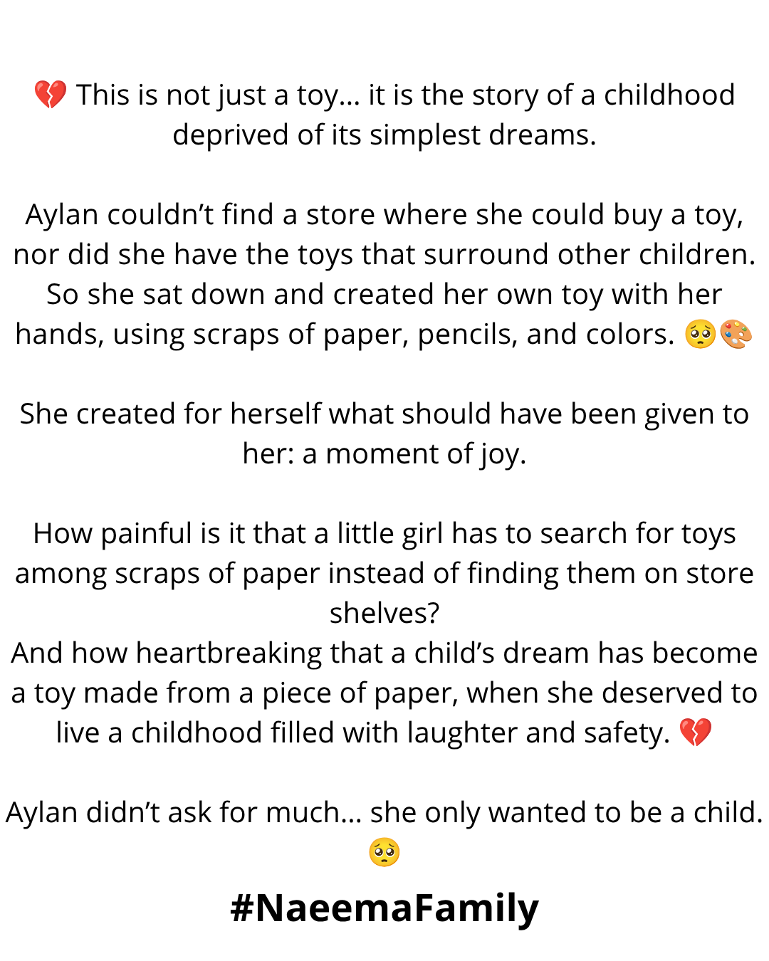 "💔 This is not just a toy… it is the story of a childhood deprived of its simplest dreams.

Aylan couldn’t find a store where she could buy a toy, nor did she have the toys that surround other children. So she sat down and created her own toy with her hands, using scraps of paper, pencils, and colors. 🥺🎨

She created for herself what should have been given to her: a moment of joy.

How painful is it that a little girl has to search for toys among scraps of paper instead of finding them on store shelves?

And how heartbreaking that a child’s dream has become a toy made from a piece of paper, when she deserved to live a childhood filled with laughter and safety. 💔

Aylan didn’t ask for much… she only wanted to be a child. 🥺"

#NaeemaFamily