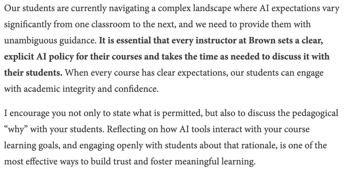 Our students are currently navigating a complex landscape where AI expectations vary significantly from one classroom to the next, and we need to provide them with unambiguous guidance. It is essential that every instructor at Brown sets a clear, explicit AI policy for their courses and takes the time as needed to discuss it with their students. When every course has clear expectations, our students can engage with academic integrity and confidence.

I encourage you not only to state what is pe…