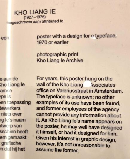 Museum label for the poster. It reads:
KHO LIANG IE
(1927 - 1975)

Poster with a design for a typeface, 1970 or earlier
Photographic print, Kho Liang Ie Archive

For years, this poster hung on the wall of the Kho Liang & Associates office on Valeriusstraat in Amsterdam. The typeface is unknown; no other examples of itsd use have been found, and former employees of the agency cannot provide any information about it. As Kho Liang Ie's name appears on the poster, he may have well designed it himse…