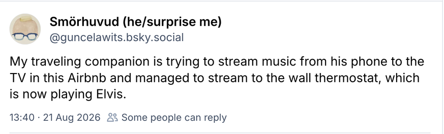 screenshot
Smorhuvud (he/surprise me)    @guncelawits.bsky.social

My traveling companion is trying to stream music from his phone to the TV in this Airbnb and managed to stream to the wall thermostat, which is now playing Elvis.

21 Aug 2026
