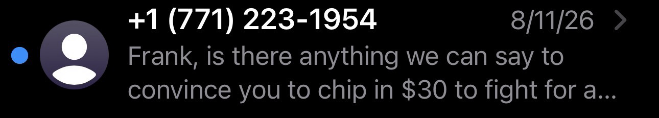 Screenshot from an SMS/texting app: +1 (771) 223-1954 8/11/26 > Frank, is there anything we can say to convince you to chip in $30 to fight for a...