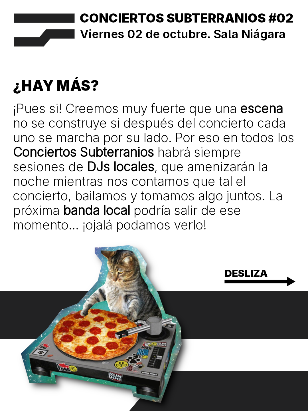 ¿HAY MAS?
iPues sil Creemos muy fuerte que una escena
no se construye si después del concierto cada
uno se marcha por su lado. Por eso en todos los
Conciertos Subterranios habra siempre
sesiones de DJs locales, que amenizaran la
noche mientras nos contamos que tal el
concierto, bailamos y tomamos algo juntos. La
préxima banda local podria salir de ese
momento... ¡ojala podamos verlo!