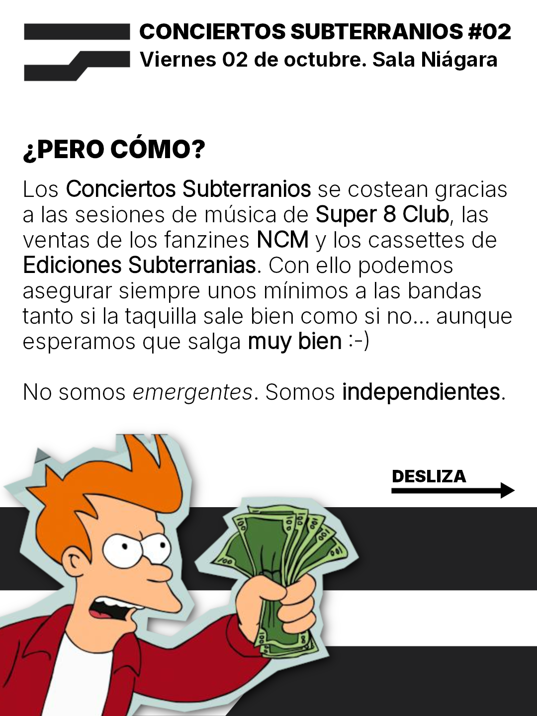 Los Conciertos Subterranios se costean gracias
a las sesiones de musica de Super 8 Club, las
ventas de los fanzines NCM vy los cassettes de
Ediciones Subterranias. Con ello podemos
asegurar siempre unos minimos a las bandas
tanto si la taquilla sale bien como si no... aunque
esperamos que salga muy bien :-)
No somos emergentes. Somos independientes.