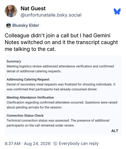 Screenshot of a Bluesky post:

Nat Guest
@unfortunatalie.bsky.social
• Bluesky Elder
Colleague didn't join a call but I had Gemini Notes switched on and it the transcript caught me talking to the cat.

Summary
Meeting logistics review addressed attendance verification and confirmed denial of additional catering requests.

Addressing Catering Request
Denial of secondary meal requests was finalized for shouting individuals. It was confirmed that participants had already consumed dinner.

Meeting …