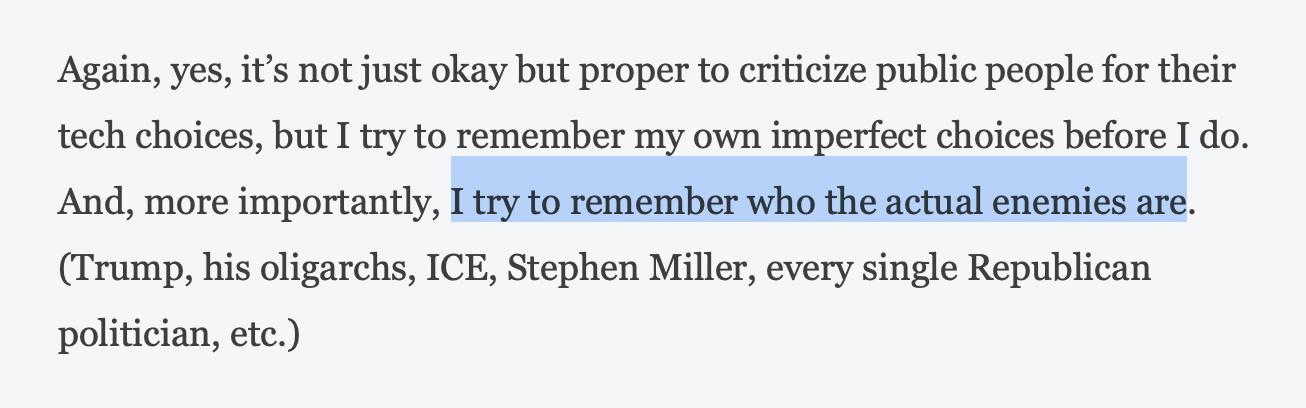 Again, yes, it's not just okay but proper to criticize public people for their tech choices, but I try to remember my own imperfect choices before I do. And, more importantly, I try to remember who the actual enemies are. (Trump, his oligarchs, ICE, Stephen Miller, every single Republican politician, etc.) From Brent’s blog post