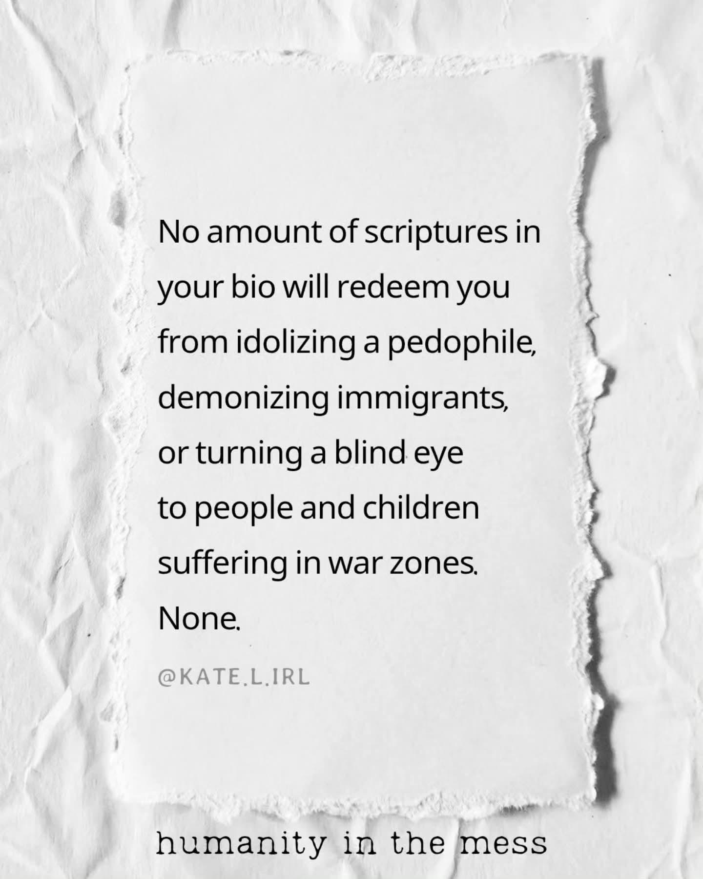 No amount of scriptures in your bio will redeem you from idolizing a pedophile, demonizing immigrants, or turning a blind eye to people and children suffering in war zones. None. @KATE.L.IRL humanity in the mess